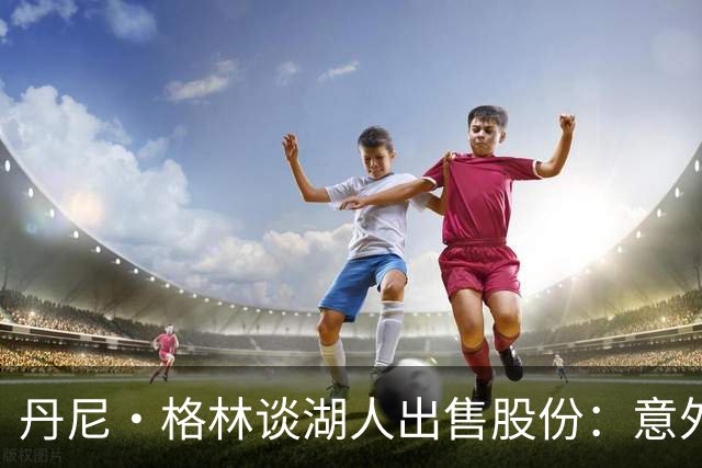 丹尼·格林谈湖人出售股份：意外与震撼交织的决定