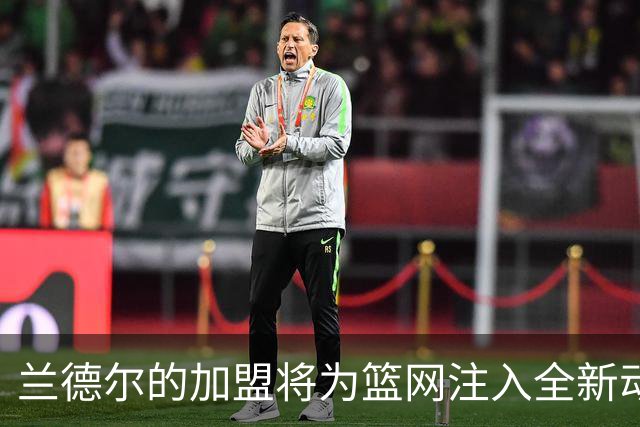 兰德尔的加盟将为篮网注入全新动力，提升队伍实力